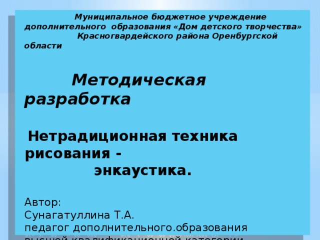  Муниципальное бюджетное учреждение  дополнительного образования «Дом детского творчества»  Красногвардейского района Оренбургской области     Методическая разработка    Нетрадиционная техника рисования - энкаустика.   Автор:  Сунагатуллина Т.А.  педагог дополнительного.образования   высшей квалификационной категории .   с.Донское 2015 г. 