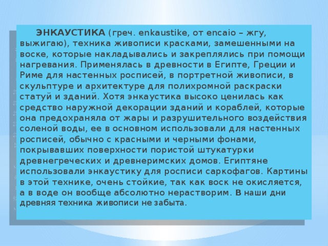   ЭНКАУСТИКА (греч. enkaustike, от encaio – жгу, выжигаю), техника живописи красками, замешенными на воске, которые накладывались и закреплялись при помощи нагревания. Применялась в древности в Египте, Греции и Риме для настенных росписей, в портретной живописи, в скульптуре и архитектуре для полихромной раскраски статуй и зданий. Хотя энкаустика высоко ценилась как средство наружной декорации зданий и кораблей, которые она предохраняла от жары и разрушительного воздействия соленой воды, ее в основном использовали для настенных росписей, обычно с красными и черными фонами, покрывавших поверхности пористой штукатурки древнегреческих и древнеримских домов. Египтяне использовали энкаустику для росписи саркофагов. Картины в этой технике, очень стойкие, так как воск не окисляется, а в воде он вообще абсолютно нерастворим . В наши дни древняя техника живописи не забыта. 
