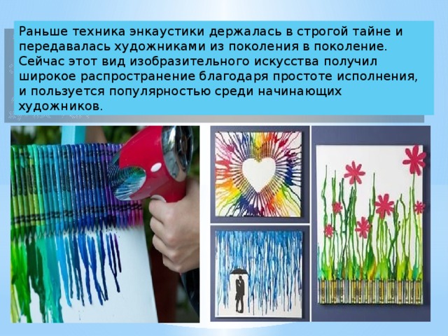 Раньше техника энкаустики держалась в строгой тайне и передавалась художниками из поколения в поколение. Сейчас этот вид изобразительного искусства получил широкое распространение благодаря простоте исполнения, и пользуется популярностью среди начинающих художников. 