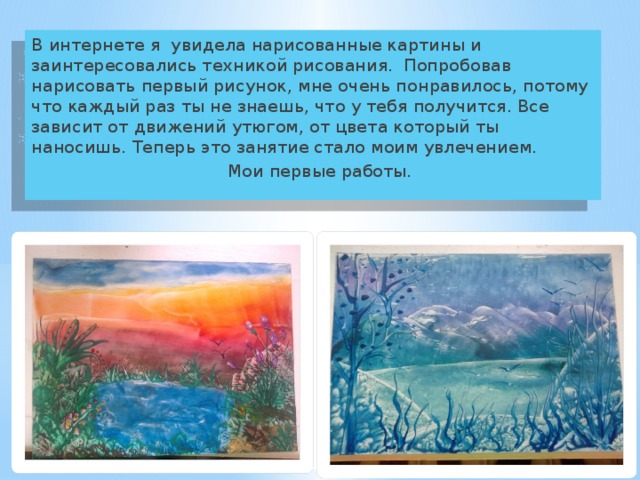 В интернете я увидела нарисованные картины и заинтересовались техникой рисования. Попробовав нарисовать первый рисунок, мне очень понравилось, потому что каждый раз ты не знаешь, что у тебя получится. Все зависит от движений утюгом, от цвета который ты наносишь. Теперь это занятие стало моим увлечением.  Мои первые работы. 