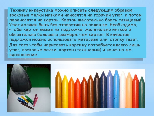   .   Технику энкаустика можно описать следующим образом: восковые мелки мазками наносятся на горячий утюг, а потом переносятся на картон. Картон желательно брать глянцевый. Утюг должен быть без отверстий на подошве. Необходимо, чтобы картон лежал на подложке, желательно мягкой и обязательно большего размера, чем картон. В качестве подложки можно использовать материал или стопку газет. Для того чтобы нарисовать картину потребуется всего лишь утюг, восковые мелки, картон (глянцевый) и конечно же вдохновение. 
