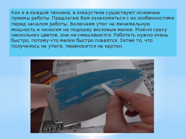 Как и в каждой технике, в энкаустике существуют основные приемы работы. Предлагаю Вам ознакомиться с их особенностями перед началом работы . Включаем утюг на минимальную мощность и наносим на подошву восковые мелки. Можно сразу нескольких цветов, они не смешиваются. Работать нужно очень быстро, потому что мелки быстро плавятся. Затем то, что получилось на утюге, переносится на картон. 