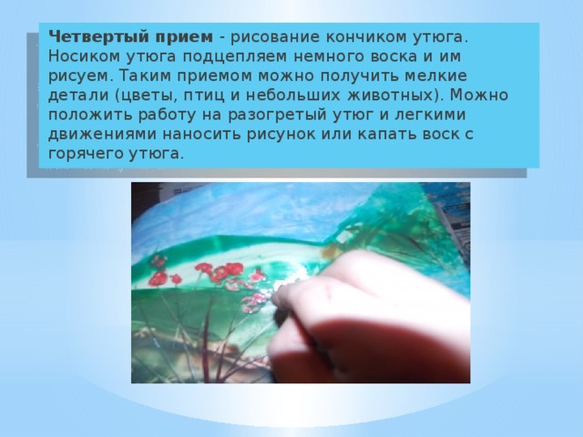  Четвертый прием - рисование кончиком утюга. Носиком утюга подцепляем немного воска и им рисуем. Таким приемом можно получить мелкие детали (цветы, птиц и небольших животных). Можно положить работу на разогретый утюг и легкими движениями наносить рисунок или капать воск с горячего утюга. 