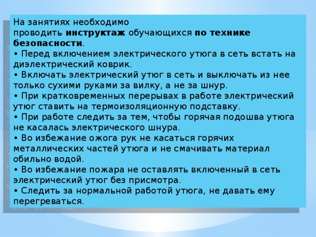 На занятиях необходимо проводить  инструктаж  обучающихся  по технике безопасности .  • Перед включением электрического утюга в сеть встать на диэлектрический коврик.  • Включать электрический утюг в сеть и выключать из нее только сухими руками за вилку, а не за шнур.  • При кратковременных перерывах в работе электрический утюг ставить на термоизоляционную подставку.  • При работе следить за тем, чтобы горячая подошва утюга не касалась электрического шнура.  • Во избежание ожога рук не касаться горячих металлических частей утюга и не смачивать материал обильно водой.  • Во избежание пожара не оставлять включенный в сеть электрический утюг без присмотра.  • Следить за нормальной работой утюга, не давать ему перегреваться.  