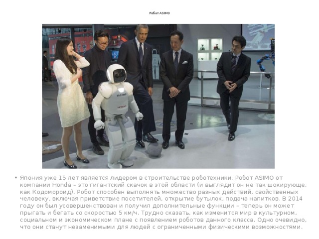 Робот ASIMO Япония уже 15 лет является лидером в строительстве роботехники. Робот ASIMO от компании Honda – это гигантский скачок в этой области (и выглядит он не так шокирующе, как Кодомороид). Робот способен выполнять множество разных действий, свойственных человеку, включая приветствие посетителей, открытие бутылок, подача напитков. В 2014 году он был усовершенствован и получил дополнительные функции – теперь он может прыгать и бегать со скоростью 5 км/ч. Трудно сказать, как изменится мир в культурном, социальном и экономическом плане с появлением роботов данного класса. Одно очевидно, что они станут незаменимыми для людей с ограниченными физическими возможностями. 