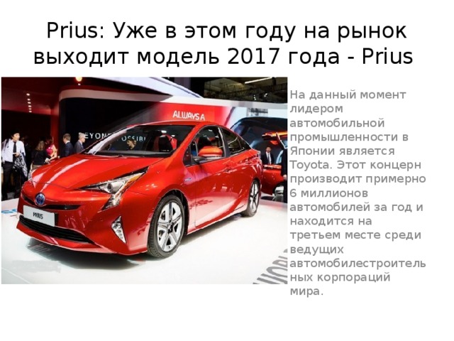 Prius: Уже в этом году на рынок выходит модель 2017 года - Prius На данный момент лидером автомобильной промышленности в Японии является Toyota. Этот концерн производит примерно 6 миллионов автомобилей за год и находится на третьем месте среди ведущих автомобилестроительных корпораций мира. 