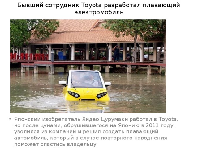 Бывший сотрудник Toyota разработал плавающий электромобиль Японский изобретатель Хидео Цурумаки работал в Toyota, но после цунами, обрушившегося на Японию в 2011 году, уволился из компании и решил создать плавающий автомобиль, который в случае повторного наводнения поможет спастись владельцу. 