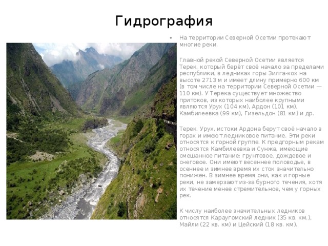 Гидрография На территории Северной Осетии протекают многие реки. Главной рекой Северной Осетии является Терек, который берёт своё начало за пределами республики, в ледниках горы Зилга-xox на высоте 2713 м и имеет длину примерно 600 км (в том числе на территории Северной Осетии — 110 км). У Терека существует множество притоков, из которых наиболее крупными являются Урух (104 км), Ардон (101 км), Камбилеевка (99 км), Гизельдон (81 км) и др. Терек, Урух, истоки Ардона берут своё начало в горах и имеют ледниковое питание. Эти реки относятся к горной группе. К предгорным рекам относятся Камбилеевка и Сунжа, имеющие смешанное питание: грунтовое, дождевое и снеговое. Они имеют весеннее половодье, в осеннее и зимнее время их сток значительно понижен. В зимнее время они, как и горные реки, не замерзают из-за бурного течения, хотя их течение менее стремительное, чем у горных рек. К числу наиболее значительных ледников относятся Караугомский ледник (35 кв. км.), Майли (22 кв. км) и Цейский (18 кв. км). 