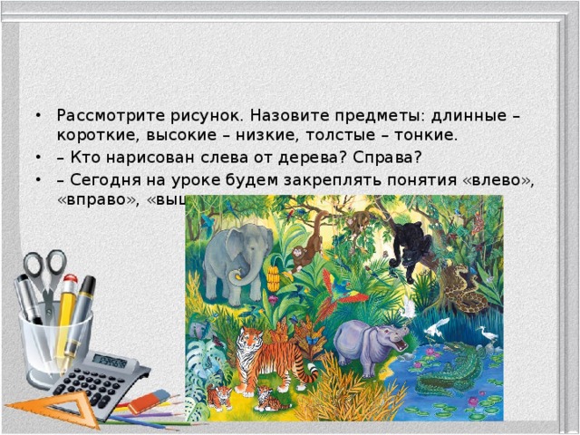 Рассмотрите рисунок. Назовите предметы: длинные – короткие, высокие – низкие, толстые – тонкие. – Кто нарисован слева от дерева? Справа? –  Сегодня на уроке будем закреплять понятия «влево», «вправо», «выше», «ниже». 