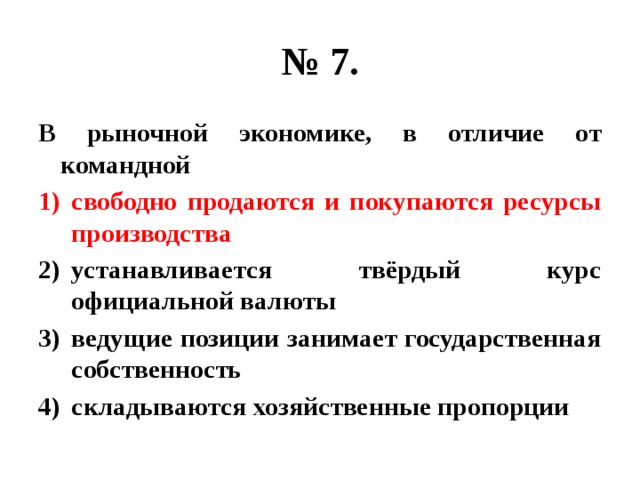 № 7. В рыночной экономике, в отличие от командной свободно продаются и покупаются ресурсы производства устанавливается твёрдый курс официальной валюты ведущие позиции занимает государственная собственность складываются хозяйственные пропорции 