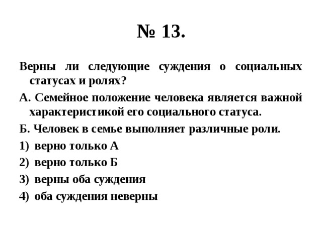 № 13. Верны ли следующие суждения о социальных статусах и ролях? А. Семейное положение человека является важной характеристикой его социального статуса. Б. Человек в семье выполняет различные роли. верно только А верно только Б верны оба суждения оба суждения неверны 