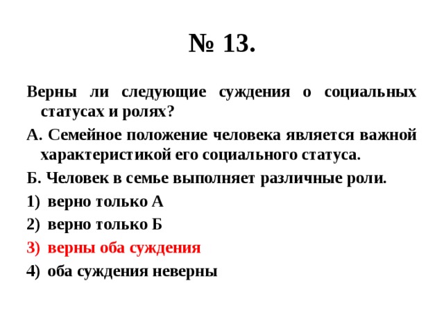 № 13. Верны ли следующие суждения о социальных статусах и ролях? А. Семейное положение человека является важной характеристикой его социального статуса. Б. Человек в семье выполняет различные роли. верно только А верно только Б верны оба суждения оба суждения неверны 