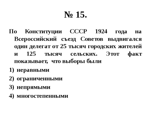 № 15. По Конституции СССР 1924 года на Всероссийский съезд Советов выдвигался один делегат от 25 тысяч городских жителей и 125 тысяч сельских. Этот факт показывает, что выборы были неравными ограниченными непрямыми многостепенными 