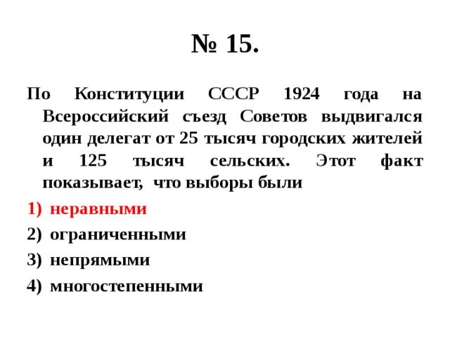 № 15. По Конституции СССР 1924 года на Всероссийский съезд Советов выдвигался один делегат от 25 тысяч городских жителей и 125 тысяч сельских. Этот факт показывает, что выборы были неравными ограниченными непрямыми многостепенными 