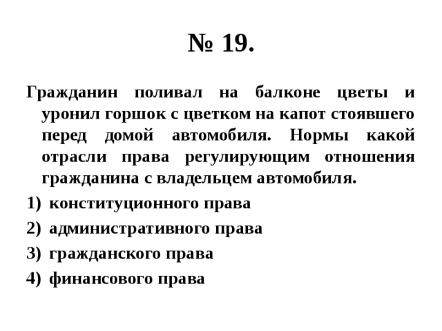 № 19. Гражданин поливал на балконе цветы и уронил горшок с цветком на капот стоявшего перед домой автомобиля. Нормы какой отрасли права регулирующим отношения гражданина с владельцем автомобиля. конституционного права административного права гражданского права финансового права 