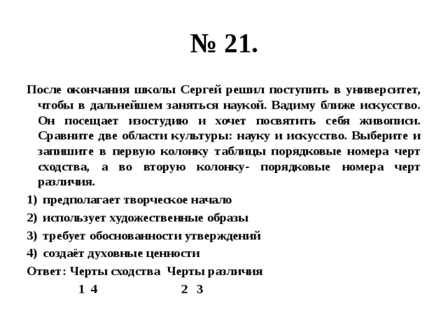 № 21. После окончания школы Сергей решил поступить в университет, чтобы в дальнейшем заняться наукой. Вадиму ближе искусство. Он посещает изостудию и хочет посвятить себя живописи. Сравните две области культуры: науку и искусство. Выберите и запишите в первую колонку таблицы порядковые номера черт сходства, а во вторую колонку- порядковые номера черт различия. предполагает творческое начало использует художественные образы требует обоснованности утверждений создаёт духовные ценности Ответ: Черты сходства Черты различия  1 4 2 3 