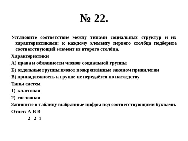 № 22. Установите соответствие между типами социальных структур и их характеристиками: к каждому элементу первого столбца подберите соответствующий элемент из второго столбца. Характеристики А) права и обязанности членов социальной группы Б) отдельные группы имеют подкреплённые законом привилегии В) принадлежность к группе не передаётся по наследству Типы систем классовая сословная Запишите в таблицу выбранные цифры под соответствующими буквами. Ответ: А Б В  2 2 1 