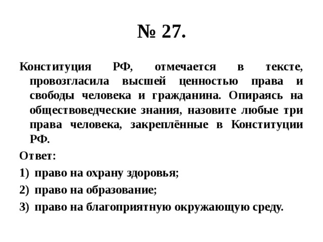 № 27. Конституция РФ, отмечается в тексте, провозгласила высшей ценностью права и свободы человека и гражданина. Опираясь на обществоведческие знания, назовите любые три права человека, закреплённые в Конституции РФ. Ответ: право на охрану здоровья; право на образование; право на благоприятную окружающую среду. 