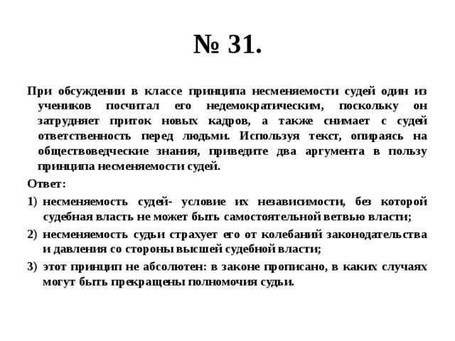 № 31. При обсуждении в классе принципа несменяемости судей один из учеников посчитал его недемократическим, поскольку он затрудняет приток новых кадров, а также снимает с судей ответственность перед людьми. Используя текст, опираясь на обществоведческие знания, приведите два аргумента в пользу принципа несменяемости судей. Ответ: несменяемость судей- условие их независимости, без которой судебная власть не может быть самостоятельной ветвью власти; несменяемость судьи страхует его от колебаний законодательства и давления со стороны высшей судебной власти; этот принцип не абсолютен: в законе прописано, в каких случаях могут быть прекращены полномочия судьи. 