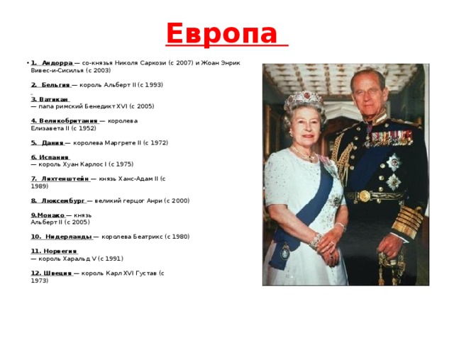 Европа 1. Андорра — со-князья Николя Саркози (с 2007) и Жоан Энрик  Вивес-и-Сисилья (c 2003)    2. Бельгия — король Альберт II (с 1993)     3. Ватикан  — папа римский Бенедикт XVI (с 2005)    4. Великобритания — королева  Елизавета II (с 1952)    5. Дания — королева Маргрете II (с 1972)    6. Испания  — король Хуан Карлос I (с 1975)    7. Лихтенштейн — князь Ханс-Адам II (с  1989)    8. Люксембург — великий герцог Анри (с 2000)    9.Монако — князь  Альберт II (с 2005)    10. Нидерланды — королева Беатрикс (с 1980)    11. Норвегия  — король Харальд V (с 1991)    12. Швеция — король Карл XVI Густав (с  1973)    