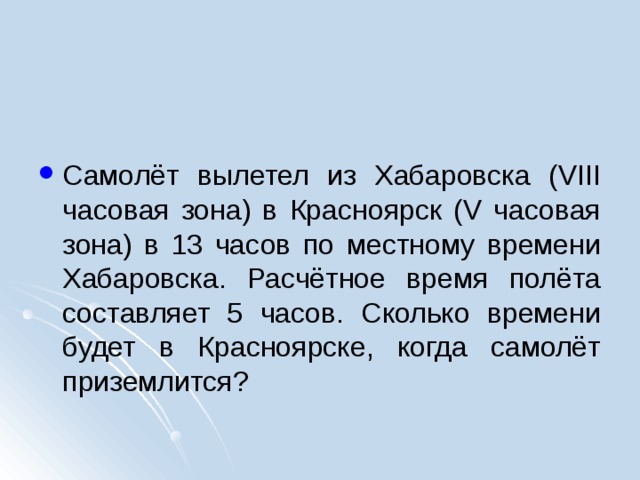 Самолёт вылетел из Хабаровска (VIII часовая зона) в Красноярск (V часовая зона) в 13 часов по местному времени Хабаровска. Расчётное время полёта составляет 5 часов. Сколько времени будет в Красноярске, когда самолёт приземлится?  