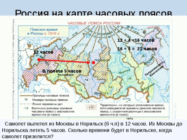 Россия на карте часовых поясов 12 + 4 =16 часов 16 + 5 = 21 часов 12 часов В полете 5 часов   Самолет вылетел из Москвы в Норильск (6 ч.п) в 12 часов. Из Москвы до Норильска лететь 5 часов. Сколько времени будет в Норильске, когда самолет призелится? 