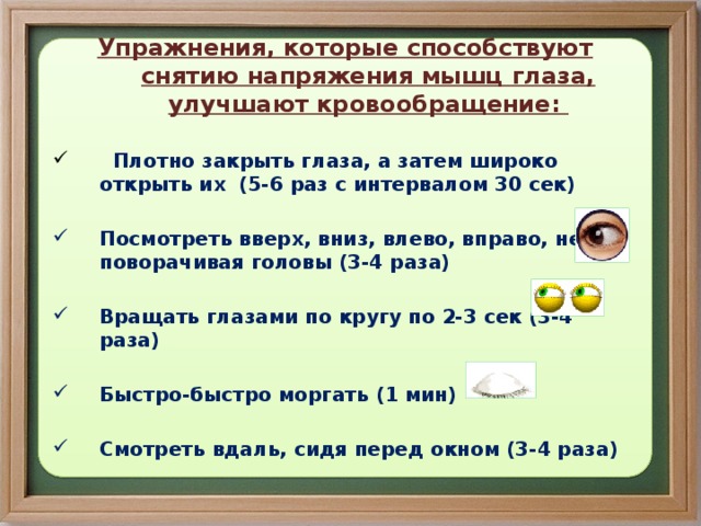 Упражнения, которые способствуют снятию напряжения мышц глаза, улучшают кровообращение:   Плотно закрыть глаза, а затем широко открыть их (5-6 раз с интервалом 30 сек)  Посмотреть вверх, вниз, влево, вправо, не поворачивая головы (3-4 раза)  Вращать глазами по кругу по 2-3 сек (3-4 раза)  Быстро-быстро моргать (1 мин)  Смотреть вдаль, сидя перед окном (3-4 раза)  