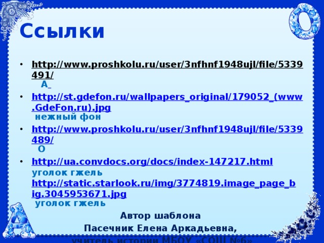 Ссылки http://www.proshkolu.ru/user/3nfhnf1948ujl/file/5339491/  А  http://st.gdefon.ru/wallpapers_original/179052_(www.GdeFon.ru).jpg  нежный фон http://www.proshkolu.ru/user/3nfhnf1948ujl/file/5339489/  О http://ua.convdocs.org/docs/index-147217.html  уголок гжель http://static.starlook.ru/img/3774819.image_page_big.3045953671.jpg  уголок гжель Автор шаблона Пасечник Елена Аркадьевна, учитель истории МБОУ «СОШ №6»  г. Братска Иркутской области 