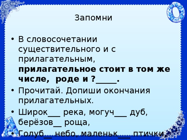 Запомни В словосочетании существительного и с прилагательным, прилагательное стоит в том же числе, роде и ?_____. Прочитай. Допиши окончания прилагательных. Широк___ река, могуч___ дуб, берёзов__ роща, Голуб__ небо, маленьк___ птички, золот__ кольцо, молод___ сад, син___ ленты. 