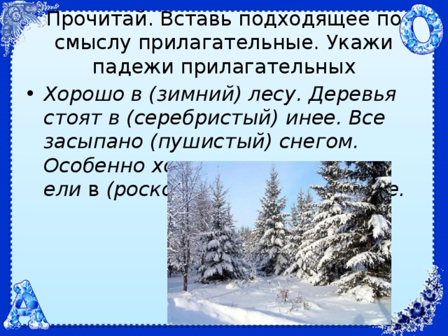 Прочитай. Вставь подходящее по смыслу прилагательные. Укажи падежи прилагательных Хорошо в (зимний) лесу. Деревья стоят в (серебристый) инее. Все засыпано (пушистый) снегом. Особенно хороши ели  в  (роскошный, зимний) уборе. 