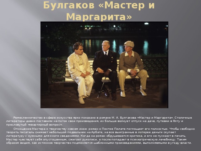 Булгаков «Мастер и Маргарита»  Ремесленничество в сфере искусства ярко показано в романе М. А. Булгакова «Мастер и Маргарита». Столичные литераторы давно поставили на поток свои произведения, их больше волнует отпуск на даче, путевки в Ялту и пресловутый «квартирный вопрос».  Отношение Мастера к творчеству совсем иное: роман о Понтие Пилате поглощает его полностью. Чтобы свободно творить писатель снимает небольшой подвальчик на Арбате, на все выигранные в лотерее деньги скупает литературу с нужными для книги сведениями. Когда на роман обрушивается критика, и его не пускают в печать, Мастер чувствует себя опустошенным, сжигает рукописи, а после попадает в психиатрическую лечебницу. Таким образом видим, как истинное творчество подменяется шаблонными произведениями, выполняемыми в угоду власти.