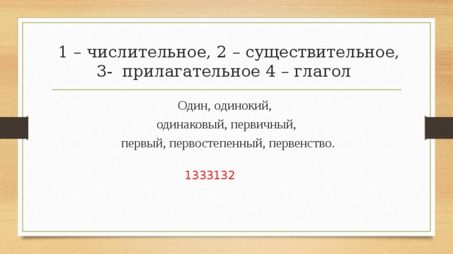  1 – числительное, 2 – существительное, 3- прилагательное 4 – глагол Один, одинокий, одинаковый, первичный,  первый, первостепенный, первенство. 1333132 