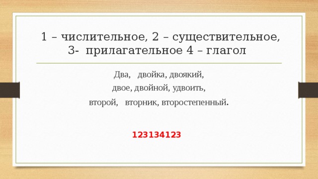  1 – числительное, 2 – существительное, 3- прилагательное 4 – глагол Два, двойка, двоякий,  двое, двойной, удвоить, второй, вторник, второстепенный . 123134123 