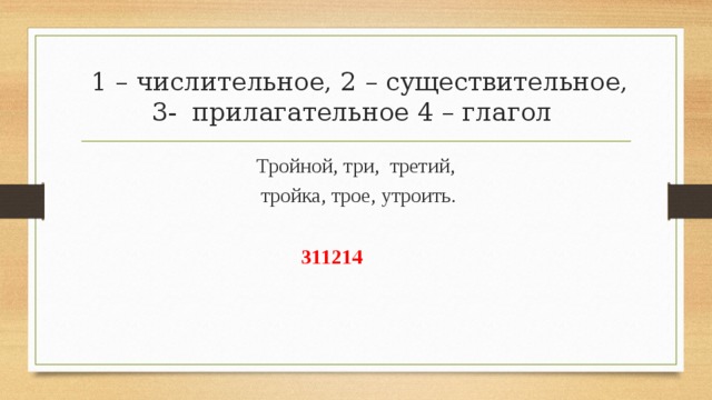  1 – числительное, 2 – существительное, 3- прилагательное 4 – глагол Тройной, три, третий,  тройка, трое, утроить. 311214 