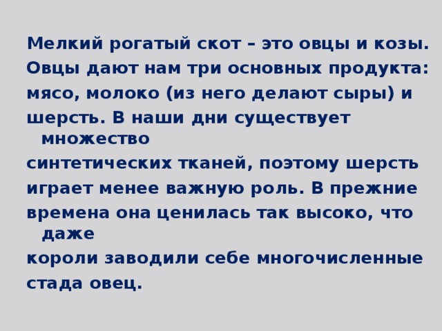 Мелкий рогатый скот – это овцы и козы. Овцы дают нам три основных продукта: мясо, молоко (из него делают сыры) и шерсть. В наши дни существует множество синтетических тканей, поэтому шерсть играет менее важную роль. В прежние времена она ценилась так высоко, что даже короли заводили себе многочисленные стада овец. 