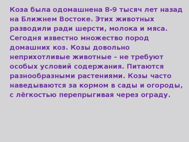 Коза была одомашнена 8-9 тысяч лет назад на Ближнем Востоке. Этих животных разводили ради шерсти, молока и мяса. Сегодня известно множество пород домашних коз. Козы довольно неприхотливые животные – не требуют особых условий содержания. Питаются разнообразными растениями. Козы часто наведываются за кормом в сады и огороды, с лёгкостью перепрыгивая через ограду. 