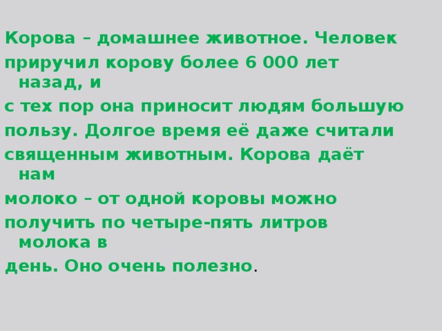 Корова – домашнее животное. Человек приручил корову более 6 000 лет назад, и с тех пор она приносит людям большую пользу. Долгое время её даже считали священным животным. Корова даёт нам молоко – от одной коровы можно получить по четыре-пять литров молока в день. Оно очень полезно . 