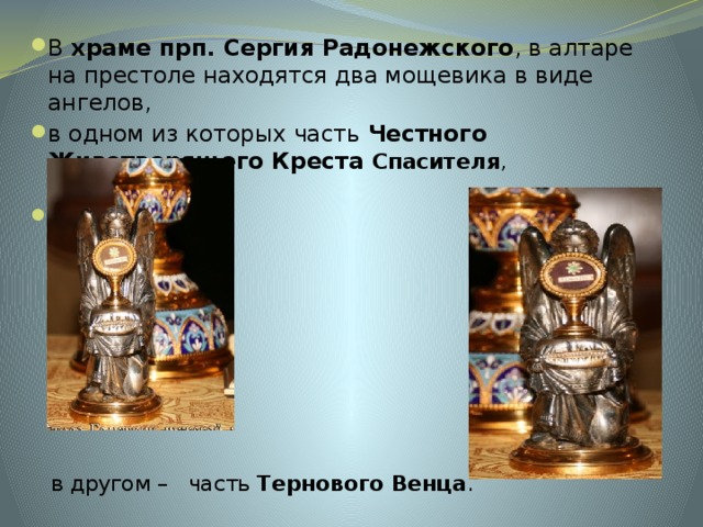 В  храме прп. Сергия Радонежского , в алтаре на престоле находятся два мощевика в виде ангелов, в одном из которых часть  Честного Животворящего Креста Спасителя ,     в другом – часть  Тернового Венца .  