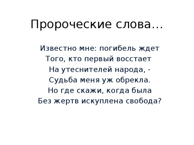 Пророческие слова… Известно мне: погибель ждет Того, кто первый восстает На утеснителей народа, - Судьба меня уж обрекла. Но где скажи, когда была Без жертв искуплена свобода? 
