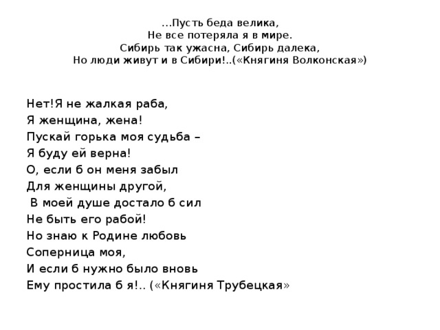 … Пусть беда велика,  Не все потеряла я в мире.  Сибирь так ужасна, Сибирь далека,  Но люди живут и в Сибири!..(«Княгиня Волконская») Нет!Я не жалкая раба, Я женщина, жена! Пускай горька моя судьба – Я буду ей верна! О, если б он меня забыл Для женщины другой,  В моей душе достало б сил Не быть его рабой! Но знаю к Родине любовь Соперница моя, И если б нужно было вновь Ему простила б я!.. («Княгиня Трубецкая» 