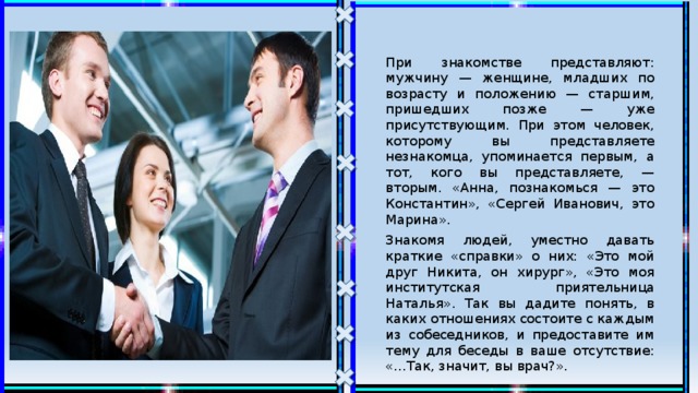 При знакомстве представляют: мужчину — женщине, младших по возрасту и положению — старшим, пришедших позже — уже присутствующим. При этом человек, которому вы представляете незнакомца, упоминается первым, а тот, кого вы представляете, — вторым. «Анна, познакомься — это Константин», «Сергей Иванович, это Марина». Знакомя людей, уместно давать краткие «справки» о них: «Это мой друг Никита, он хирург», «Это моя институтская приятельница Наталья». Так вы дадите понять, в каких отношениях состоите с каждым из собеседников, и предоставите им тему для беседы в ваше отсутствие: «...Так, значит, вы врач?». 