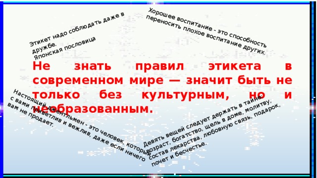 Девять вещей следует держать в тайне: возраст, богатство, щель в доме, молитву, состав лекарства, любовную связь, подарок, почет и бесчестье.    Настоящий джентльмен - это человек, который с вами приветлив и вежлив, даже если ничего вам не продает. Хорошее воспитание - это способность переносить плохое воспитание других. Этикет надо соблюдать даже в дружбе.  Японская пословица Не знать правил этикета в современном мире — значит быть не только без культурным, но и необразованным. 