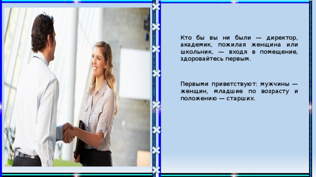 Кто бы вы ни были — директор, академик, пожилая женщина или школьник, — входя в помещение, здоровайтесь первым. Первыми приветствуют: мужчины — женщин, младшие по возрасту и положению — старших. 