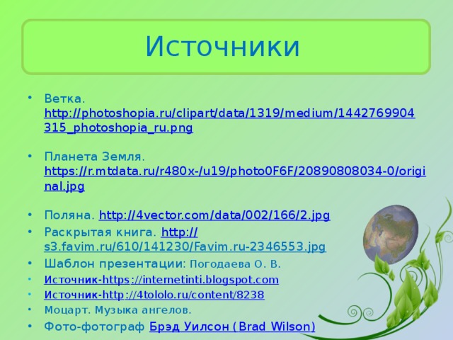 Источники Ветка. http://photoshopia.ru/clipart/data/1319/medium/1442769904315_photoshopia_ru.png  Планета Земля. https://r.mtdata.ru/r480x-/u19/photo0F6F/20890808034-0/original.jpg  Поляна. http://4vector.com/data/002/166/2.jpg  Раскрытая книга. http:// s3.favim.ru/610/141230/Favim.ru-2346553.jpg  Шаблон презентации:  Погодаева О. В. Источник-https :// internetinti.blogspot.com Источник-http :// 4tololo.ru/content/8238 Моцарт. Музыка ангелов. Фото-фотограф Брэд Уилсон ( Brad  Wilson ) 