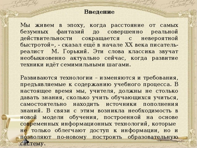 Введение Мы живем в эпоху, когда расстояние от самых безумных фантазий до совершенно реальной действительности сокращается с невероятной быстротой», - сказал ещё в начале XX века писатель-реалист М. Горький. Эти слова классика звучат необыкновенно актуально сейчас, когда развитие техники идёт семимильными шагами. Развиваются технологии – изменяются и требования, предъявляемые к содержанию учебного процесса. В настоящее время мы, учителя, должны не столько давать знания, сколько учить обучающихся учиться, самостоятельно находить источники пополнения знаний. В связи с этим возникла необходимость в новой модели обучения, построенной на основе современных информационных технологий, которые не только облегчают доступ к информации, но и позволяют по-новому построить образовательную систему. 
