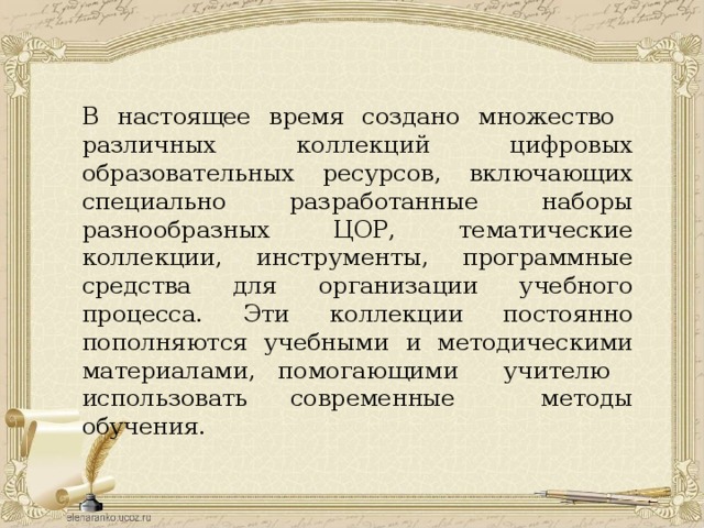 В настоящее время создано множество различных коллекций цифровых образовательных ресурсов, включающих специально разработанные наборы разнообразных ЦОР, тематические коллекции, инструменты, программные средства для организации учебного процесса. Эти коллекции постоянно пополняются учебными и методическими материалами, помогающими учителю использовать современные методы обучения. 
