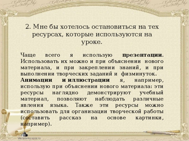 2. Мне бы хотелось остановиться на тех ресурсах, которые используются на уроке. Чаще всего я использую презентации . Использовать их можно и при объяснении  нового материала, и при закреплении знаний, и при выполнении творческих заданий и  физминуток. Анимации и иллюстрации я, например, использую при объяснении нового материала: эти ресурсы наглядно демонстрируют учебный материал, позволяют наблюдать различные явления языка. Также эти ресурсы можно использовать для организации творческой работы (составить рассказ на основе картинки, например). 