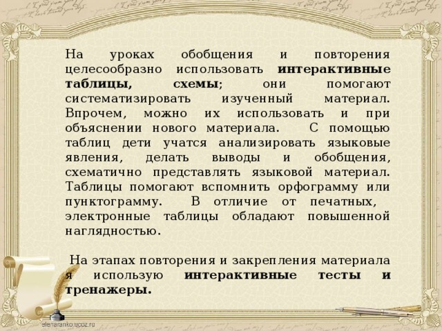 На уроках обобщения и повторения целесообразно использовать интерактивные таблицы, схемы ; они помогают систематизировать изученный материал. Впрочем, можно их использовать и при объяснении нового материала. С помощью таблиц дети учатся анализировать языковые явления, делать выводы и обобщения, схематично представлять языковой материал. Таблицы помогают вспомнить орфограмму или пунктограмму. В отличие от печатных, электронные таблицы обладают повышенной наглядностью.  На этапах повторения и закрепления материала я использую интерактивные тесты  и тренажеры. 