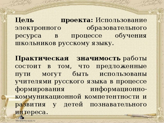 Цель проекта:  Использование электронного образовательного ресурса в процессе обучения школьников русскому языку.  Практическая значимость  работы состоит в том, что предложенные пути могут быть использованы учителями русского языка в процессе формирования информационно-коммуникационной компетентности и развития у детей познавательного интереса. 