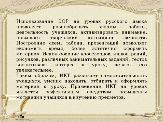 Использование ЭОР на уроках русского языка позволяет разнообразить формы работы, деятельность учащихся, активизировать внимание, повышает творческий потенциал личности. Построение схем, таблиц, презентаций позволяет экономить время, более эстетично оформить материал. Использование кроссвордов, иллюстраций, рисунков, различных занимательных заданий, тестов воспитывают интерес к уроку, делают его увлекательнее. Таким образом, ИКТ развивает самостоятельность учащихся, умение находить, отбирать и оформлять материал к уроку. Применение ИКТ на уроках является эффективным средством повышения мотивации учащихся к изучению предметов. 